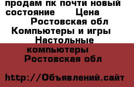 продам пк почти новый. состояние 5  › Цена ­ 15 000 - Ростовская обл. Компьютеры и игры » Настольные компьютеры   . Ростовская обл.